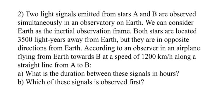 2) Two light signals emitted from stars A and B are observed
simultaneously in an observatory on Earth. We can consider
Earth as the inertial observation frame. Both stars are located
3500 light-years away from Earth, but they are in opposite
directions from Earth. According to an observer in an airplane
flying from Earth towards B at a speed of 1200 km/h along a
straight line from A to B:
a) What is the duration between these signals in hours?
b) Which of these signals is observed first?