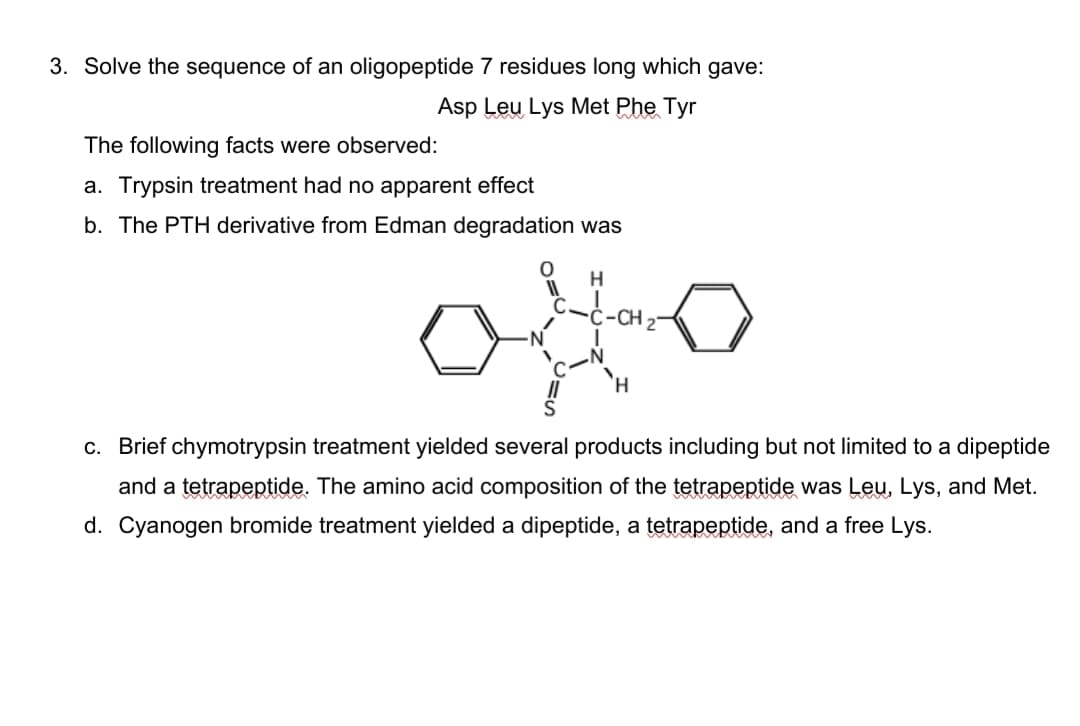 3. Solve the sequence of an oligopeptide 7 residues long which gave:
Asp Leu Lys Met Phe Tyr
The following facts were observed:
a. Trypsin treatment had no apparent effect
b. The PTH derivative from Edman degradation was
-Ċ-CH 2
H.
c. Brief chymotrypsin treatment yielded several products including but not limited to a dipeptide
and a tetrapeptide. The amino acid composition of the tetrapeptide was Leu, Lys, and Met.
d. Cyanogen bromide treatment yielded a dipeptide, a tetrapeptide, and a free Lys.
