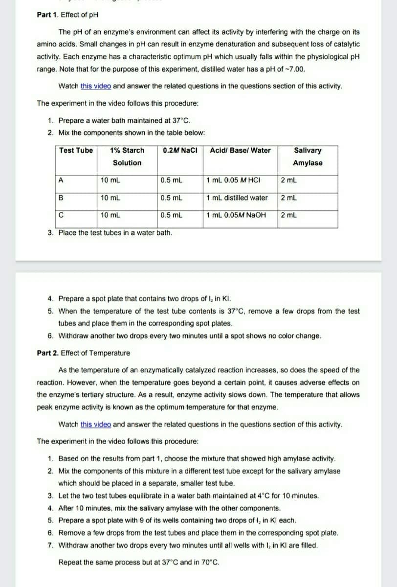 Part 1. Effect of pH
The pH of an enzyme's environment can affect its activity by interfering with the charge on its
amino acids. Small changes in pH can result in enzyme denaturation and subsequent loss of catalytic
activity. Each enzyme has a characteristic optimum pH which usually falls within the physiological pH
range. Note that for the purpose of this experiment, distilled water has a pH of -7.00.
Watch this video and answer the related questions in the questions section of this activity.
The experiment in the video follows this procedure:
1. Prepare a water bath maintained at 37°C.
2. Mix the components shown in the table below:
Test Tube
1% Starch
0.2M Naci
Acid/ Basel Water
Salivary
Solution
Amylase
A
10 mL
0.5 mL
1 mL 0.05 M HCI
2 mL
B
10 mL
0.5 mL
1 mL distilled water
2 mL
10 mL
0.5 mL
1 mL 0.05M NaOH
2 mL
3. Place the test tubes in a water bath.
4. Prepare a spot plate that contains two drops of I, in KI.
5. When the temperature of the test tube contents is 37°C, remove a few drops from the test
tubes and place them in the corresponding spot plates.
6. Withdraw another two drops every two minutes until a spot shows no color change.
Part 2. Effect of Temperature
As the temperature of an enzymatically catalyzed reaction increases, so does the speed of the
reaction. However, when the temperature goes beyond a certain point, it causes adverse effects on
the enzyme's tertiary structure. As a result, enzyme activity slows down. The temperature that allows
peak enzyme activity is known as the optimum temperature for that enzyme.
Watch this video and answer the related questions in the questions section of this activity.
The experiment in the video follows this procedure:
1. Based on the results from part 1, choose the mixture that showed high amylase activity.
2. Mix the components of this mixture in a different test tube except for the salivary amylase
which should be placed in a separate, smaller test tube.
3. Let the two test tubes equilibrate in a water bath maintained at 4°C for 10 minutes.
4. After 10 minutes, mix the salivary amylase with the other components.
5. Prepare a spot plate with 9 of its wells containing two drops of I, in Kl each.
6. Remove a few drops from the test tubes and place them in the corresponding spot plate.
7. Withdraw another two drops every two minutes until all wells with I, in Kl are filled.
Repeat the same process but at 37°C and in 70°C.
