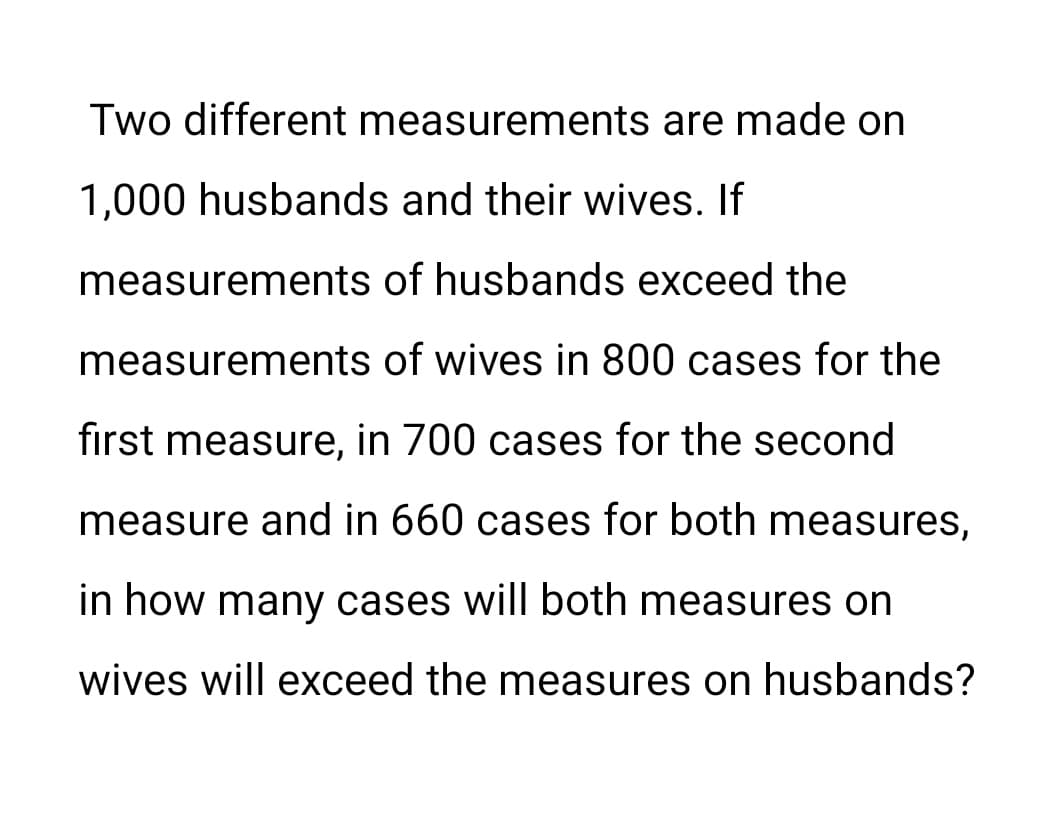 Two different measurements are made on
1,000 husbands and their wives. If
measurements of husbands exceed the
measurements of wives in 800 cases for the
first measure, in 700 cases for the second
measure and in 660 cases for both measures,
in how many cases will both measures on
wives will exceed the measures on husbands?
