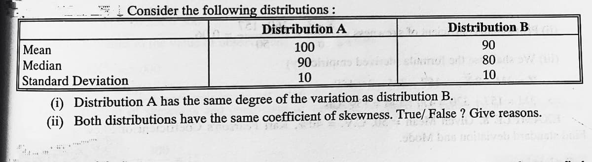 Consider the following distributions:
Distribution A
Distribution B
Mean
100
90
Median
90
80
Standard Deviation
10
10
(i) Distribution A has the same degree of the variation as distribution B.
(ii) Both distributions have the same coefficient of skewness. True/ False ? Give reasons.

