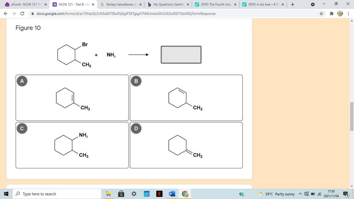 A eFundi : NCHE 121 1-
NCHE 121 - Test 8 - Ve x
G Tertiary haloalkanes or X
b My Questions | bartleb x
R° (PDF) The Fourth Indu: X
R° (PDF) In dis tree - 4 W X
A docs.google.com/forms/d/e/1FAlpQLScN5aWT0bzfQAgIF5ETgigA7N4LhreJo3ILGJ6Zwl0D7iboNQ/formResponse
Figure 10
Br
NH,
+
CH3
A
CH3
CH3
C
NH,
CH3
`CH2
17:39
P Type here to search
39°C Partly sunny
2021/11/04
