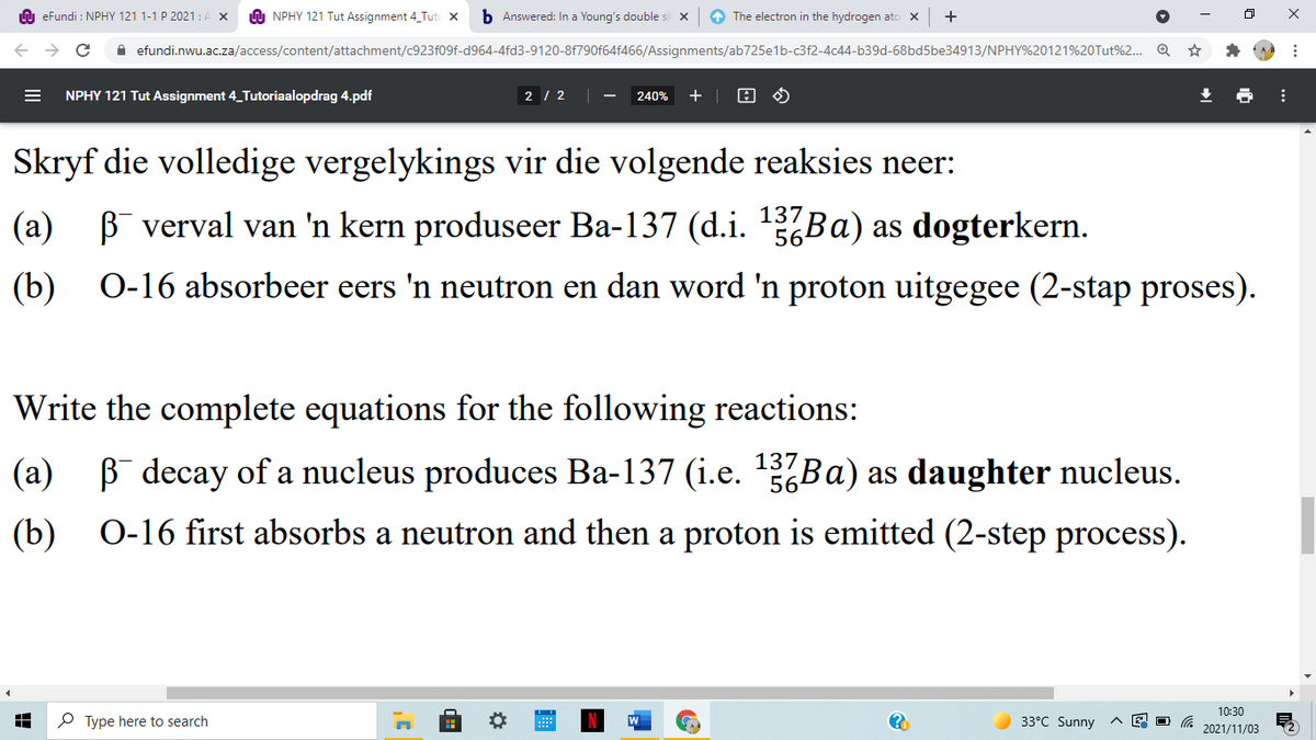 n eFundi : NPHY 121 1-1 P 2021:A X
A NPHY 121 Tut Assignment 4 Tut x
b Answered: In a Young's double s x
O The electron in the hydrogen ato x
+
A efundi.nwu.ac.za/access/content/attachment/c923f09f-d964-4fd3-9120-8f790f64f466/Assignments/ab725e1b-c3f2-4c44-b39d-68bd5be34913/NPHY%20121%20Tut%2. Q
NPHY 121 Tut Assignment 4_Tutoriaalopdrag 4.pdf
2 / 2
240%
+ |
Skryf die volledige vergelykings vir die volgende reaksies neer:
(а)
B verval van 'n kern produseer Ba-137 (d.i. 1Ba) as dogterkern.
(b)
O-16 absorbeer eers 'n neutron en dan word 'n proton uitgegee (2-stap proses).
Write the complete equations for the following reactions:
(a) B decay of a nucleus produces Ba-137 (i.e. 137BA) as daughter nucleus.
56
(b)
O-16 first absorbs a neutron and then a proton is emitted (2-step process).
10:30
P Type here to search
33°C Sunny
2021/11/03
