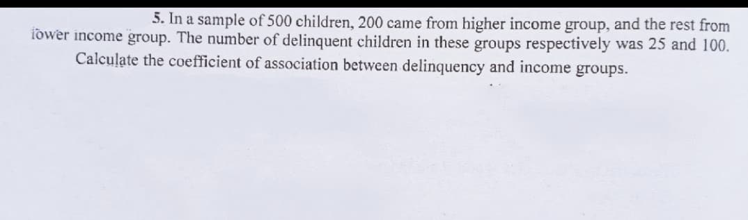 5. In a sample of 500 children, 200 came from higher income group, and the rest from
iower income group. The number of delinquent children in these groups respectively was 25 and 100.
Calculate the coefficient of association between delinquency and income groups.
