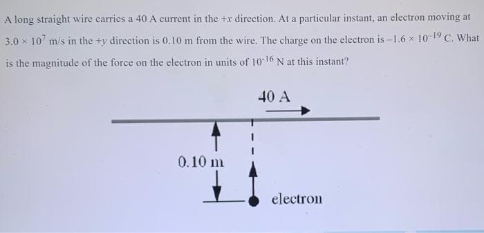 A long straight wire carries a 40 A current in the +x direction. At a particular instant, an electron moving at
3.0 x 10 m/s in the +y direction is 0.10 m from the wire. The charge on the electron is -1.6 x 1019 C. What
is the magnitude of the force on the electron in units of 10-16 N at this instant?
40 A
0.10 m
electron

