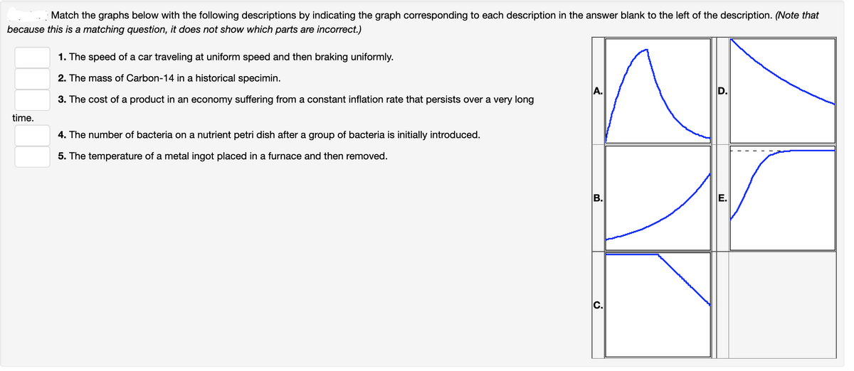 Match the graphs below with the following descriptions by indicating the graph corresponding to each description in the answer blank to the left of the description. (Note that
because this is a matching question, it does not show which parts are incorrect.)
1. The speed of a car traveling at uniform speed and then braking uniformly.
2. The mass of Carbon-14 in a historical specimin.
A.
3. The cost of a product in an economy suffering from a constant inflation rate that persists over a very long
time.
4. The number of bacteria on a nutrient petri dish after a group of bacteria is initially introduced.
5. The temperature of a metal ingot placed in a furnace and then removed.
В.
D.
