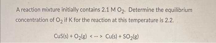 A reaction mixture initially contains 2.1 M O2. Determine the equilibrium
concentration of O, if K for the reaction at this temperature is 2.2.
CuS(s) + O2(g) < -- > Cu(s) + SO2(g)
