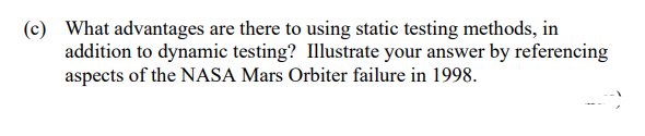 (c) What advantages are there to using static testing methods, in
addition to dynamic testing? Illustrate your answer by referencing
aspects of the NASA Mars Orbiter failure in 1998.
