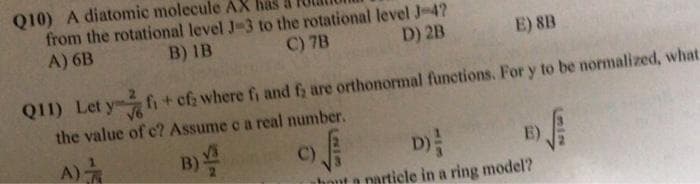 Q10) A diatomic molecule AX has
from the rotational level J-3 to the rotational level J-4?
A) 6B
B) IB
C) 7B
D) 2B
E) 8B
Q11) Let y fi+ cf; where fi and f; are orthonormal functions. For y to be normalized, what.
the value of c? Assume c a real number.
A)
D)
C)
E)
narticle in a ring model?
