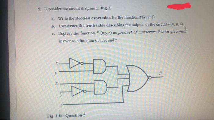 5. Consider the circuit diagram in Fig. 1
a. Write the Boolean expression for the function F(x, y, z)
b. Construct the truth table describing the outputs of the circuit F(x, y, z).
c. Express the function F (x.y,z) as product of maxterms. Please give your
answer as a function of x, y, and z.
Do
Fig. 1 for Question 5

