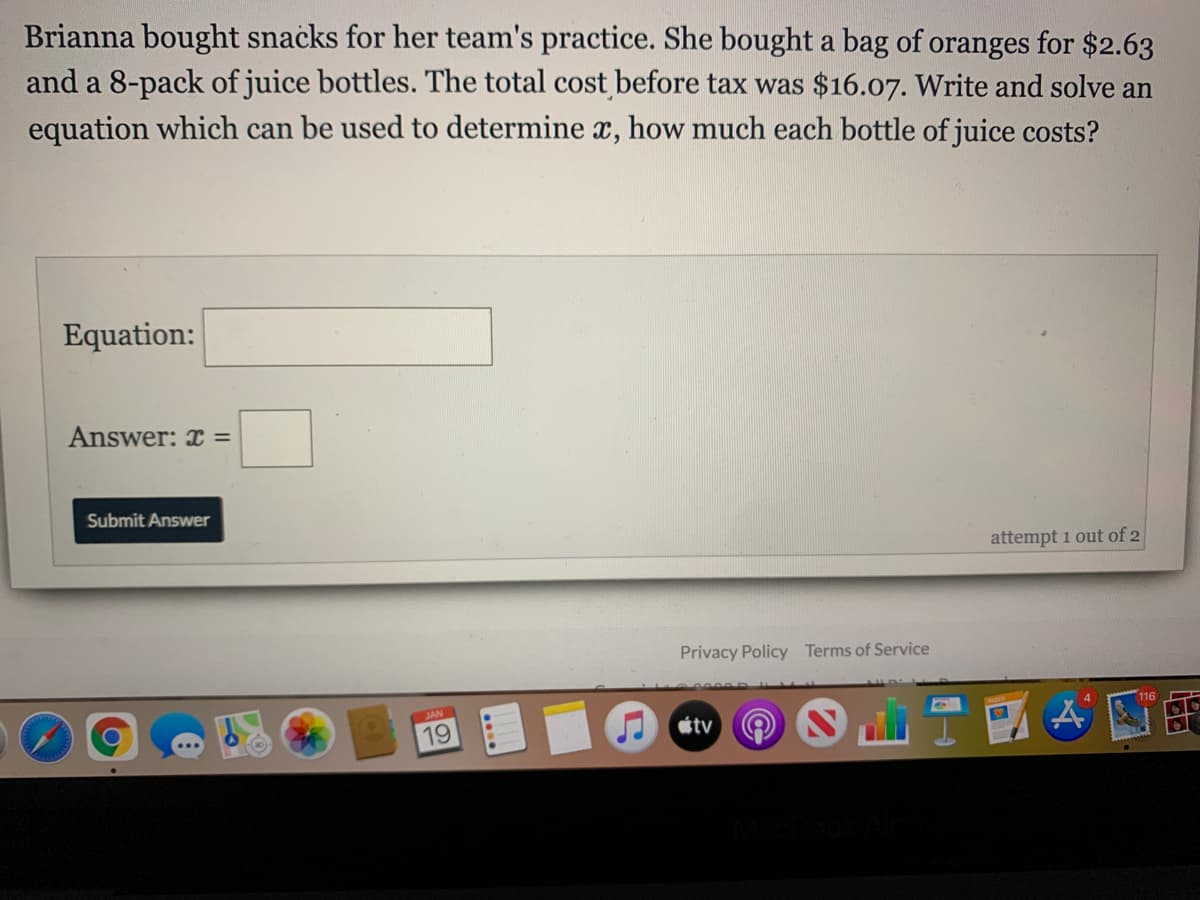 Brianna bought snacks for her team's practice. She bought a bag of oranges for $2.63
and a 8-pack of juice bottles. The total cost before tax was $16.07. Write and solve an
equation which can be used to determine x, how much each bottle of juice costs?
Equation:
Answer: x =
Submit Answer
attempt 1 out of 2
Privacy Policy Terms of Service
SAN
19
étv
