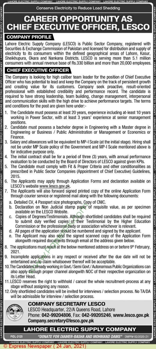 LAHORE ELECTRIC SUPPLY COMPANY LAHORE ELECTRIC SUPPLY COMPANY LAHORE ELECTRIC SUPPLY COMPANY
Conserve Electricity to Reduce Load Shedding
CAREER OPPORTUNITY AS
CHIEF EXECUTIVE OFFICER, LESCO
COMPANY PROFILE
Lahore Electric Supply Company (LESCO) is Public Sector Company, registered with
Securities & Exchange Commission of Pakistan and licensed for distribution and supply of
electricity to its consumers within the defined geographical areas of Lahore, Kasur,
Sheikhupura, Okara and Nankana Districts. LESCO is serving more than 5.1 million
consumers with annual revenue base of Rs.330 billion and more than 20,000 employees.
CHIEF EXECUTIVE OFFICER
The Company is looking for high caliber team leader for the position of Chief Executive
Officer who has potential to lead and keep the Company on the track of persistent growth
and creating value for its customers. Company seek proactive, result-oriented
professional with established credibility and performance record. The candidate is
required to have strong leadership, team building, change management, interpersonal
and communication skills with the high drive to achieve performance targets. The terms
and conditions for the post are given here under:-
1. The Candidate must possess at least 20 years, experience including at-least 10 years
working in Power Sector, with at least 3 years' experience at senior management
positions.
2. Candidate must possess a bachelor degree in Engineering with a Master degree in
Engineering or Business / Public Administration or Management or Economics or
Finance.
3. Salary and allowances will be equivalent to MP-I Scale (at the initial stage). Hiring shall
not be under MP Scale policy of the Government and MP-I Scale mentioned above is
for indicative purpose only.
4. The initial contract shall be for a period of three (3) years, with annual performance
evaluation to be conducted by the Board of Directors of LESCO against given KPIS.
5. The Candidate must comply with Fit & Proper Criteria and other conditionalities as
prescribed in Public Sector Companies (Appointment of Chief Executive) Guidelines,
2015.
6. The Applicants may apply through Application Forms and declaration available on
LESCO's website www.lesco.gov.pk.
7. The Applicants will also forward signed printed copy of the online Application Form
through courier service or registered mail along with the following documents:
a. Detailed CV, 4 Passport size photographs, Copy of CNIC.
b. Declaration on Non Judicial stamp paper of requisite value, as per specimen
available on the LESCO Website.
c. Copies of Degrees/Testimonials. Although shortlisted candidates shall be required
to submit duly verified copies of. their Testimonial by the Higher Education
Commission or the professional body or association whichever is relevant.
d. All pages of the application should be numbered and signed by the applicant.
e. The Applicant may also send the signed scanned copy of the Application Form
alongwith required documents through email at the address given below.
8. The applications must reach at the below mentioned address on or before 9th February,
2021.
9. Incomplete applications in any respect or received after the due date will not be
entertained and no claim whatsoever thereof will be acceptable.
10.The Candidates already working in Govt./Semi Govt./Autonomous Public Organizations can
also apply through proper channel alongwith NOC of their respective organization on
its Letter Head.
11. LESCO reserves the right to withhold / cancel the whole recruitment-process at any
stage without assigning any reason.
12. Only shortlisted candidates will be invited for interviews / selection process. No TA/DA
will be admissible for interview / selection process.
COMPANY SECRETARY LESCO
LESCO Headquarter, 22/A Queens Road, Lahore
Phone: 042-99204806, Fax: 042-99205246, www.lesco.gov.pk
Company.secretary@lesco.gov.pk
LAHORE ELECTRIC SUPPLY COMPANY
PIDL-2125
"DONATE FOR DIAMER-BASHA AND MOHMAND DAMS" DMPR# 82/2020-21
LAHORE ELECTRIC SUPPLY COMPANY LAHORE ELECTRIC SUPPLY COMPANY LAHORE ELECTRIC SUPPLY COMPANY
© Express Newspaper ( 24 Jan, 2021)
