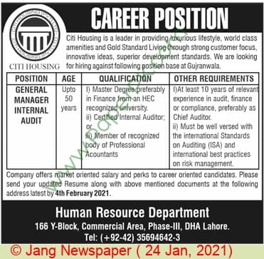 CAREER POSITION
Citi Housing is a leader in providing luxurious lifestyle, world class
amenities and Gold Standard Living through strong customer focus,
innovative ideas, superior development standards. We are looking
CITI HOUSING for hiring against following position base at Gujranwala.
QUALIFICATION
POSITION
GENERAL
MANAGER
AGE
Upto 1) Master Degree preferably DAt least 10 years of relevant
in Finance from an HEC
years recognized university.
ii) Certified Internal Auditor, Chief Auditor
OTHER REQUIREMENTS
experience in audit, finance
or compliance, preferably as
50
INTERNAL
AUDIT
i) Must be well versed with
the international Standards
on Auditing (ISA) and
international best practices
on risk management.
Company offers market oriented salary and perks to career oriented candidates. Please
send your updated Resume along with above mentioned documents at the following
or
) Member of recognized
body of Professional
Acountants
address latest by 4th February 2021.
Human Resource Department
166 Y-Block, Commercial Area, Phase-II, DHA Lahore.
Tel: (+92-42) 35694642-3
Jang Newspaper ( 24 Jan, 2021)
