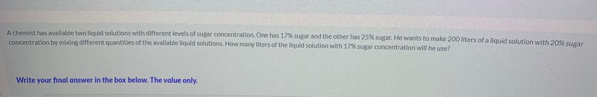 A chemist has available two liquid solutions with different levels of sugar concentration. One has 17% sugar and the other has 25% sugar. He wants to make 200 liters of a liquid solution with 20% Sugar
concentration by mixing different quantities of the available liquid solutions. How many liters of the liquid solution with 17% sugar concentration will he use?
Write your final answer in the box below. The value only.
