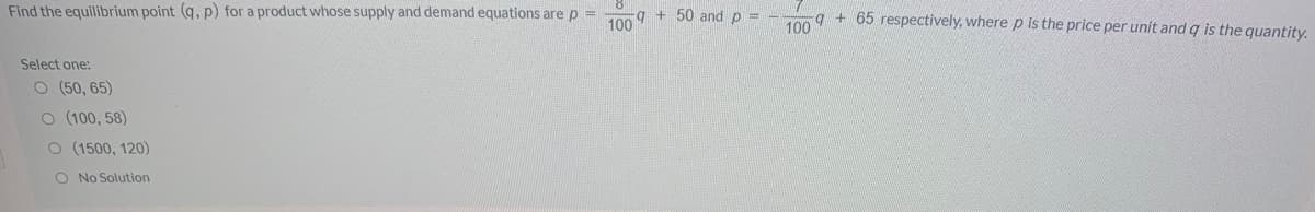 Find the equilibrium point (q, p) for a product whose supply and demand equations are p =
q + 50 and p =
100
q + 65 respectively, where p is the price per unit and q is the quantity.
100
Select one:
O (50, 65)
O (100, 58)
O (1500, 120)
O No Solution
