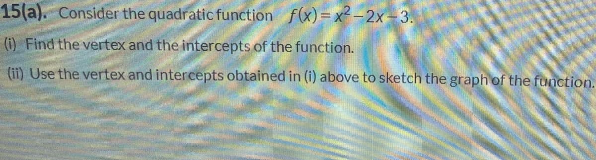 15(a). Consider the quadratic function f(x)=x² - 2x-3.
(i) Find the vertex and the intercepts of the function.
(ii) Use the vertex and intercepts obtained in (i) above to sketch the graph of the function.
