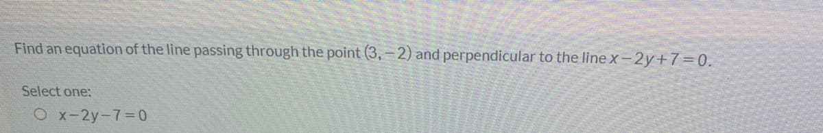 Find an equation of the line passing through the point (3,-2) and perpendicular to the line x-2y+7=0.
Select one:
O x-2y-7-0
