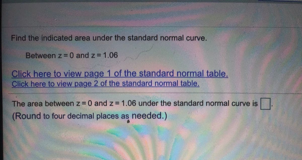 Find the indicated area under the standard normal curve.
Between z 0 and z 1.06
Click here to view page 1 of the standard normal table.
Click here to view page 2 of the standard normal table.
The area between z 0 and z= 1.06 under the standard normal curve is
(Round to four decimal places as needed.)
