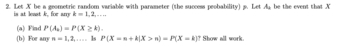 2. Let X be a geometric random variable with parameter (the success probability) p. Let Ak be the event that X
is at least k, for any k = 1,2,....
(a) Find P (Ak) = P(X 2 k)
(b) For any n 1, 2, ... . Is P(X = n + k|X >n)
k)? Show all work
P(X
