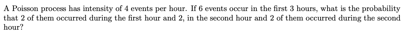 A Poisson process has intensity of 4 events per hour. If 6 events occur in the first 3 hours, what is the probability
that 2 of them occurred during the first hour and 2, in the second hour and 2 of them occurred during the second
hour?
