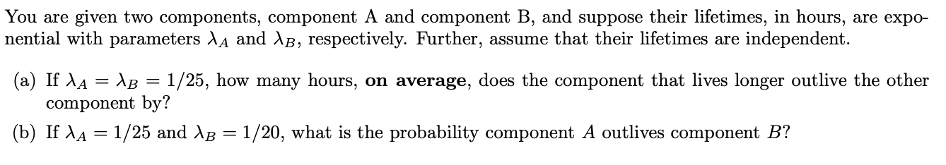 You are given two components, component A and component B, and suppose their lifetimes, in hours, are expo-
nential with parameters XA and AB, respectively. Further, assume that their lifetimes are independent.
(a) If AA AB = 1/25, how many hours, on average, does the component that lives longer outlive the other
component by?
(b) If AA 1/25 and AB = 1/20, what is the probability component A outlives component B?
