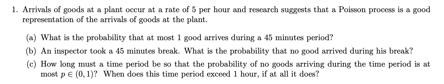 1. Arrivals of goods at a plant occur at a rate of 5 per hour and research suggests that a Poisson process is a good
representation of the arrivals of goods at the plant
(a) What is the probability that at most 1 good arrives during a 45 minutes period?
(b) An inspector took a 45 minutes break. What is the probability that no good arrived during his break?
(c) How long must a time period be so that the probability of no goods arriving during the time period is at
most pE (0, 1)? When does this time period exceed 1 hour, if at all it does?
