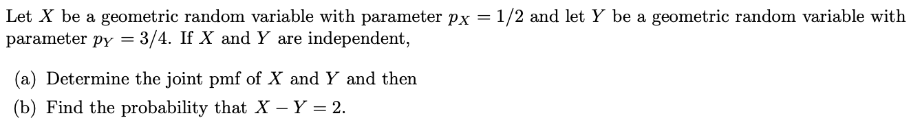 Let X be a geometric random variable with parameter px
parameter py
1/2 and let Y be a geometric random variable with
3/4. If X and Y are independent,
(a) Determine the joint pmf of X and Y and then
(b) Find the probability that X - Y 2.
