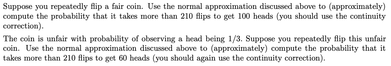 Suppose you repeatedly flip a fair coin. Use the normal approximation discussed above to (approximately)
compute the probability that it takes more than 210 flips to get 100 heads (you should use the continuity
correction).
The coin is unfair with probability of observing a head being 1/3. Suppose you repeatedly flip this unfair
coin. Use the normal approximation discussed above to (approximately) compute the probability that it
takes more than 210 flips to get 60 heads (you should again use the continuity correction).
