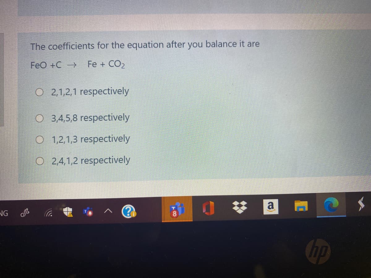 The coefficients for the equation after you balance it are
FeO +C
Fe + CO2
O 2,1,2,1 respectively
O 3,4,5,8 respectively
O 1,2,1,3 respectively
O 2,4,1,2 respectively
a
NG
Cop
