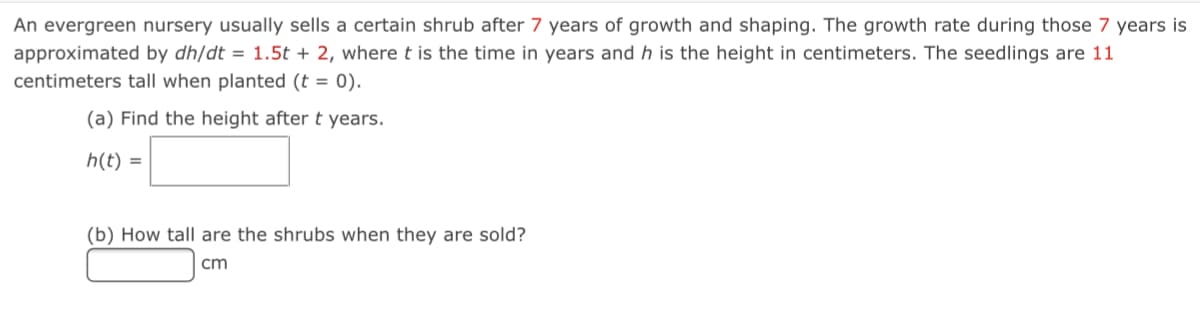 An evergreen nursery usually sells a certain shrub after 7 years of growth and shaping. The growth rate during those 7 years is
approximated by dh/dt = 1.5t + 2, wheret is the time in years and h is the height in centimeters. The seedlings are 11
centimeters tall when planted (t = 0).
(a) Find the height after t years.
h(t) =
(b) How tall are the shrubs when they are sold?
cm
