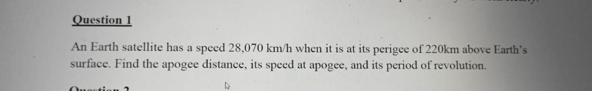 Question 1
An Earth satellite has a speed 28,070 km/h when it is at its perigee of 220km above Earth's
surface. Find the apogee distance, its speed at apogee, and its period of revolution.
4
Question 2