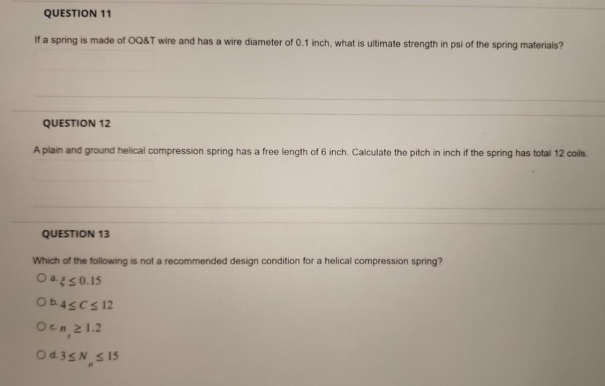 QUESTION 11
If a spring is made of OQ&T wire and has a wire diameter of 0.1 inch, what is ultimate strength in psi of the spring materials?
QUESTION 12
A plain and ground helical compression spring has a free length of 6 inch. Calculate the pitch in inch if the spring has total 12 coils.
QUESTION 13
Which of the following is not a recommended design condition for a helical compression spring?
O a. E≤ 0.15
Ob.4≤ C≤ 12
Ocn 21.2
Od.3≤ ≤15