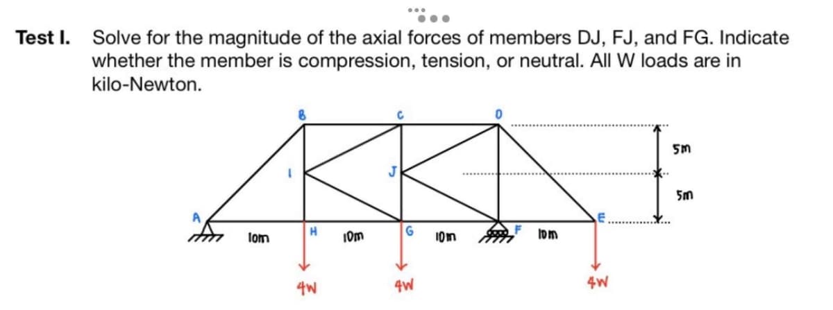 Test I. Solve for the magnitude of the axial forces of members DJ, FJ, and FG. Indicate
whether the member is compression, tension, or neutral. All W loads are in
kilo-Newton.
AN
G
10m
10m
4W
А
1om
H
4W
10m
4W
5m
5m