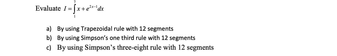 Evaluate I = [x+e²x-¹ dx
1
a) By using Trapezoidal rule with 12 segments
b)
By using Simpson's one third rule with 12 segments
c) By using Simpson's three-eight rule with 12 segments