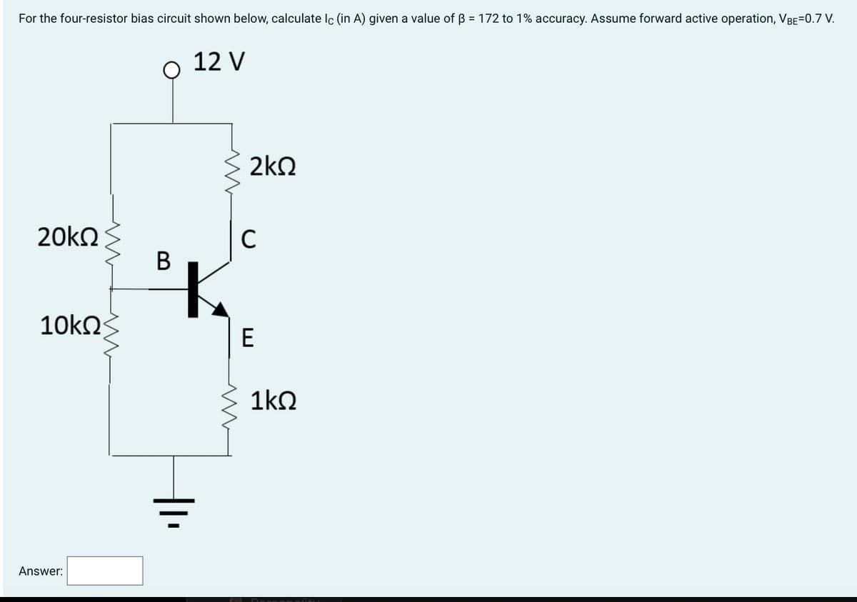 For the four-resistor bias circuit shown below, calculate lc (in A) given a value of ß = 172 to 1% accuracy. Assume forward active operation, VBE=0.7 V.
20kQ
10ΚΩ
Answer:
www
B
12 V
m
m
2kQ
с
E
1kQ