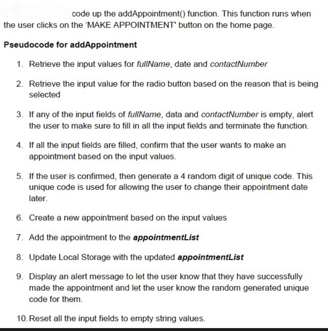 code up the
addAppointment() function. This function runs when
the user clicks on the 'MAKE APPOINTMENT' button on the home page.
Pseudocode for addAppointment
1. Retrieve the input values for fullName, date and contact Number
2. Retrieve the input value for the radio button based on the reason that is being
selected
3. If any of the input fields of fullName, data and contact Number is empty, alert
the user to make sure to fill in all the input fields and terminate the function.
4. If all the input fields are filled, confirm that the user wants to make an
appointment based on the input values.
5. If the user is confirmed, then generate a 4 random digit of unique code. This
unique code is used for allowing the user to change their appointment date
later.
6. Create a new appointment based on the input values
7. Add the appointment to the appointmentList
8. Update Local Storage with the updated appointmentList
9. Display an alert message to let the user know that they have successfully
made the appointment and let the user know the random generated unique
code for them.
10. Reset all the input fields to empty string values.