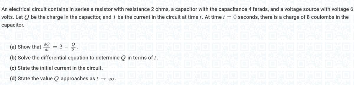 An electrical circuit contains in series a resistor with resistance 2 ohms, a capacitor with the capacitance 4 farads, and a voltage source with voltage 6
volts. Let Q be the charge in the capacitor, and I be the current in the circuit at time t. At time t = 0 seconds, there is a charge of 8 coulombs in the
capacitor.
do = 3 - .
(a) Show that dt
8
ME
(b) Solve the differential equation to determine Q in terms of t.
(c) State the initial current in the circuit.
(d) State the value Q approaches as t → ∞.
RESULTA