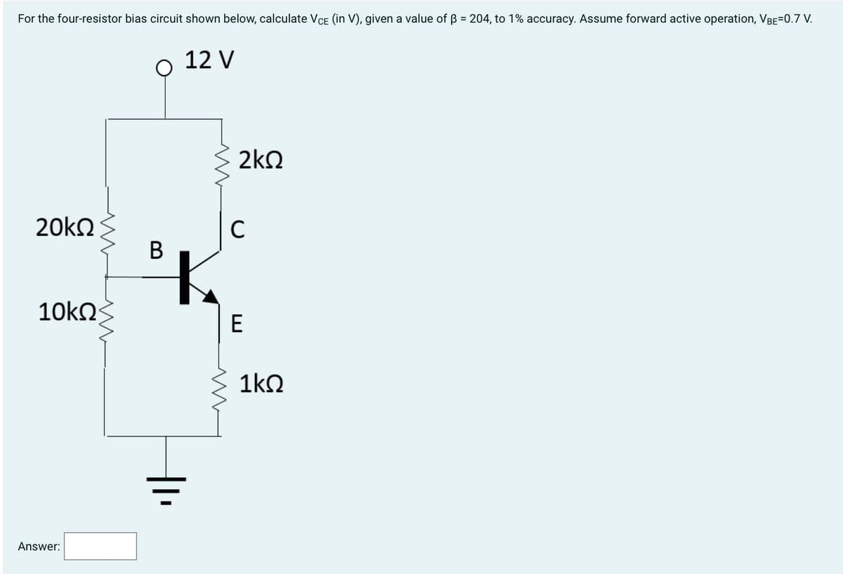 For the four-resistor bias circuit shown below, calculate Vce (in V), given a value of β = 204, to 1% accuracy. Assume forward active operation, VBE=0.7 V.
12 V
20ΚΩ
10ΚΩ
Answer:
B
Μ
Μ
2ΚΩ
C
E
1ΚΩ