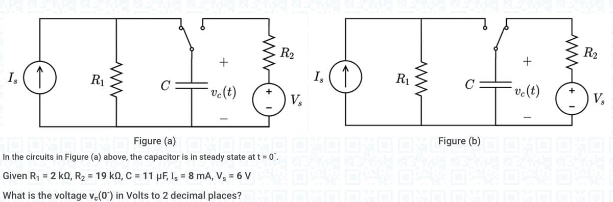 R₁
R₂
+
+
1₂ ( ↑
1₂ (1)
Is
Is
C
C
ve (t)
ve(t)
V₂
V₂
Figure (a)
…..……... OXO OMO O_Figure (b)
In the circuits in Figure (a) above, the capacitor is in steady state at t = 0.
04:04)
Given R₁ = 2 kn, R₂ = 19 kQ, C = 11 μF, Is = 8 mA, Vs = 6 V
What is the voltage v.(0) in Volts to 2 decimal places? D DVD DVD DVDO DVD DVD DVD
+ 1
R₁
R₂
www