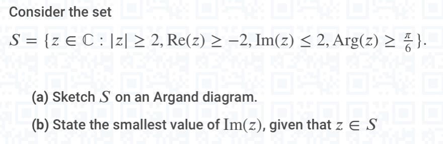 Consider the setF%DS
S = {z E C : |Z| ≥ 2, Re(z) ≥ −2, Im(z) ≤ 2, Arg(z) ≥ ₹ }.
Z
D
(a) Sketch S on an Argand diagram.
given that 2 E S
(b) State the smallest value of Im(z), given that z. ES