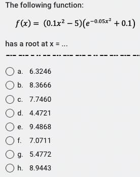 The following function:
f(x)= (0.1x² - 5)(e-0.05x² + 0.1)
has a root at x = ...
O a. 6.3246
O b. 8.3666
O c. 7.7460
O d.
4.4721
O e.
9.4868
O f. 7.0711
O g. 5.4772
Oh. 8.9443