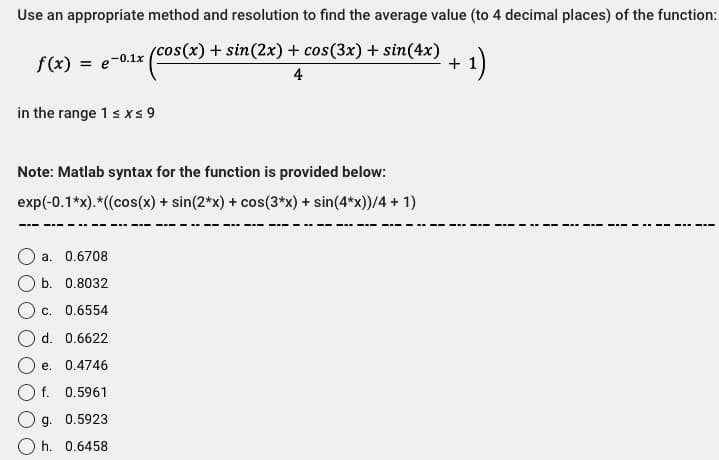 Use an appropriate method and resolution to find the average value (to 4 decimal places) of the function:
(cos(x) + sin(2x) + cos(3x) + sin(4x)
(cos(x) ·
4
f(x) = e-0.1x
in the range 1 ≤x≤ 9
Note: Matlab syntax for the function is provided below:
exp(-0.1*x).*((cos(x) + sin(2*x) + cos(3*x) + sin(4*x))/4 + 1)
a. 0.6708
b. 0.8032
c. 0.6554
d. 0.6622
e. 0.4746
f. 0.5961
Og. 0.5923
h. 0.6458
- 1)
+