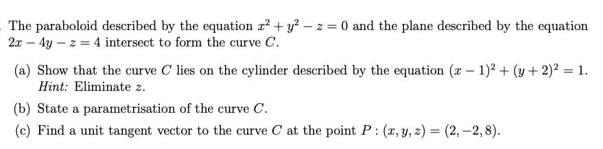 The paraboloid described by the equation x² + y2 - z = 0 and the plane described by the equation
2x - 4y z = 4 intersect to form the curve C.
(a) Show that the curve C lies on the cylinder described by the equation (x - 1)² + (y + 2)² = 1.
Hint: Eliminate z.
(b) State a parametrisation of the curve C.
(c) Find a unit tangent vector to the curve C at the point P: (x, y, z) = (2, -2,8).