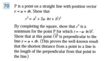 70 P is a point on a straight line with position vector
r = a + tb. Show that
7=a+2a-bt+ B²
By completing the square, show that is a
minimum for the point P for which t-a-b/B.
Show that at this point OP is perpendicular to the
line r= a + tb. (This proves the well-known result
that the shortest distance from a point to a line is
the length of the perpendicular from that point to
the line.)