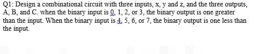 Q1: Design a combinational circuit with three inputs, x, y and z, and the three outputs,
A, B, and C. when the binary input is Q. 1, 2, or 3, the binary output is one greater
than the input. When the binary input is 4. 5, 6, or 7, the binary output is one less than
the input.
