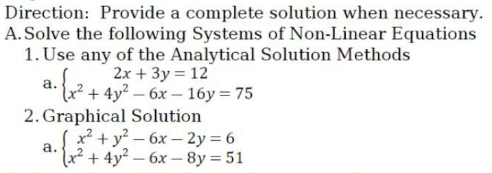 Direction: Provide a complete solution when necessary.
A. Solve the following Systems of Non-Linear Equations
1. Use any of the Analytical Solution Methods
2x + 3y = 12
a.
2. { x² + +4y² - 6x - 16y = 75
x² + y²-6x-2y = 6
(x² + 4y² - 6x-8y = 51
2. Graphical Solution
a.
(+₂+²