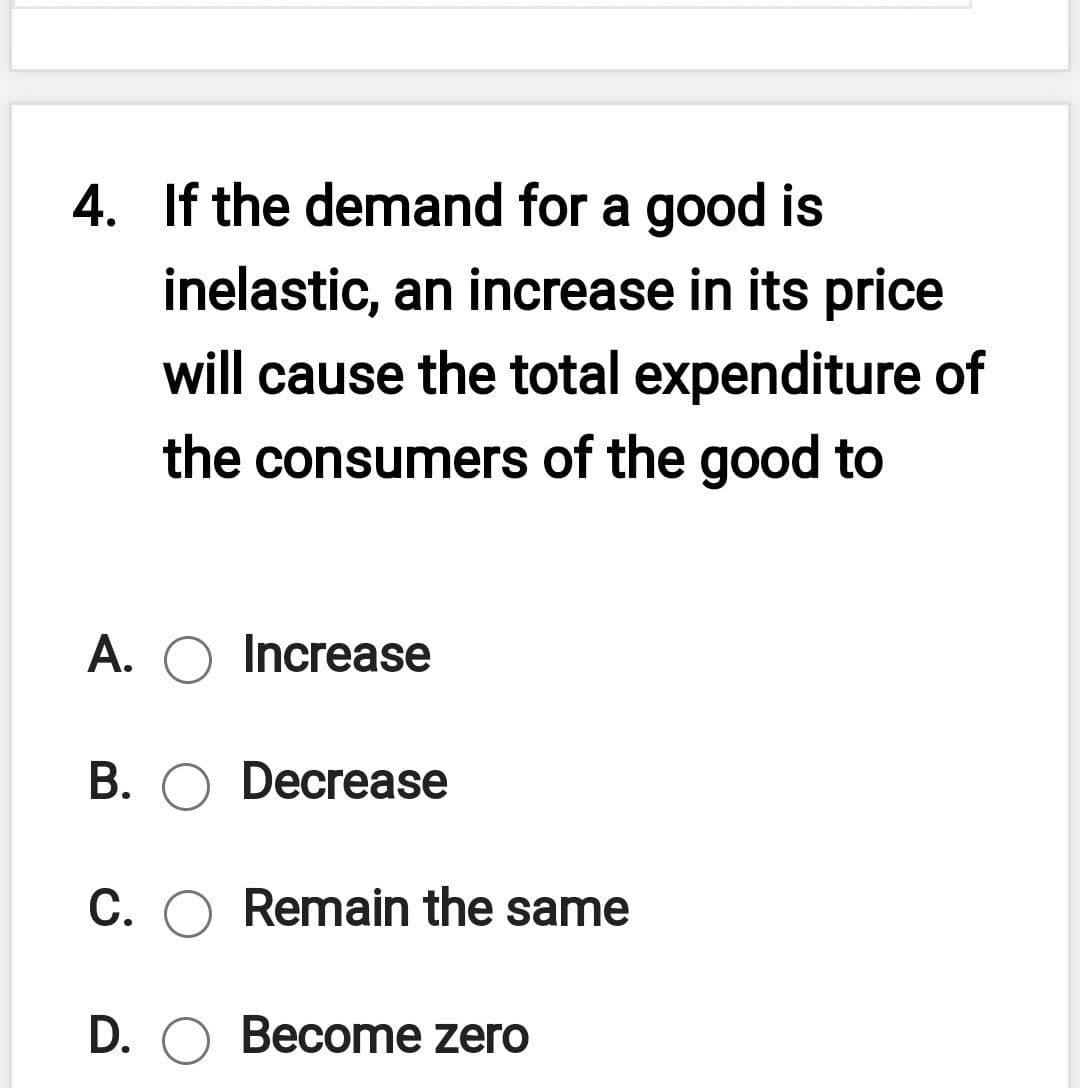 4. If the demand for a good is
inelastic, an increase in its price
will cause the total expenditure of
the consumers of the good to
A. O Increase
B. O Decrease
С.
Remain the same
D. O Become zero
