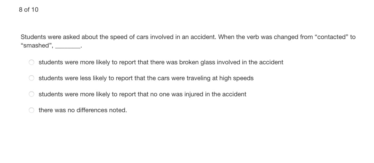8 of 10
Students were asked about the speed of cars involved in an accident. When the verb was changed from "contacted" to
"smashed",
students were more likely to report that there was broken glass involved in the accident
O students were less likely to report that the cars were traveling at high speeds
O students were more likely to report that no one was injured in the accident
O there was no differences noted.
