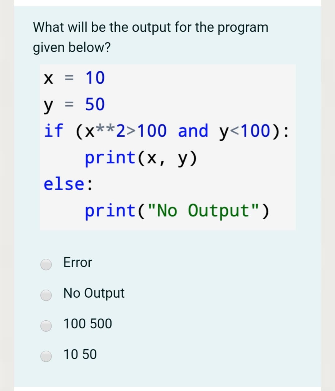 What will be the output for the program
given below?
X = 10
y
= 50
if (x**2>100 and y<100):
print(x, y)
else:
print("No Output")
Error
No Output
100 500
10 50
