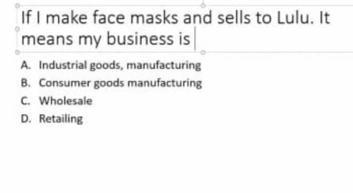 If I make face masks and sells to Lulu. It
means my business is
A. Industrial goods, manufacturing
B. Consumer goods manufacturing
C. Wholesale
D. Retailing

